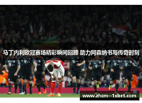 马丁内利欧冠赛场精彩瞬间回顾 助力阿森纳书写传奇时刻