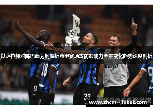 以萨拉赫对阵巴西为例解析意甲赛场攻防影响力全景变化趋势深度剖析