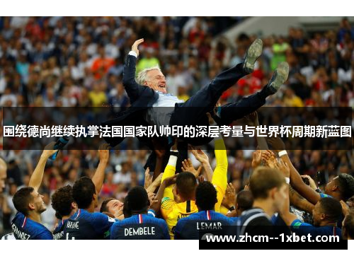 围绕德尚继续执掌法国国家队帅印的深层考量与世界杯周期新蓝图