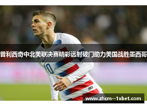 普利西奇中北美联决赛精彩远射破门助力美国战胜墨西哥 普利西奇中北美联决赛精彩远射破门助力美国战胜墨西哥